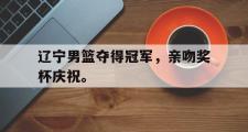 乐鱼-辽宁男篮夺得冠军，亲吻奖杯庆祝。